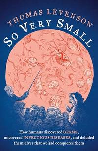 So Very Small: How humans discovered germs, uncovered infectious diseases, and deluded themselves...