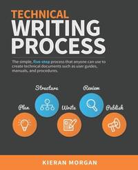 Technical Writing Process: The simple, five-step guide that anyone can use to create technical...