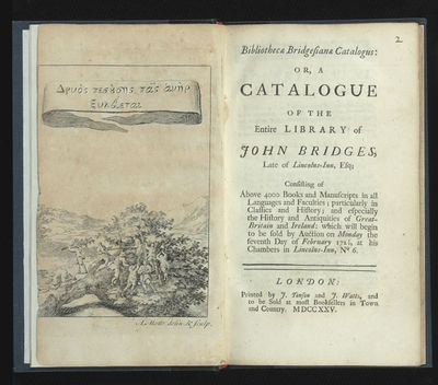 Bibliothecae Bridgesianae Catalogus: or, a Catalogue of the Entire Library of John Bridges, Late of Lincolns-Inn, Esq; Consisting of Above 4000 Books and Manuscripts in all Languages and Faculties; particularly in Classics and History; and especially the History and Antiquities of Great-Britain and Ireland: which will begin to be sold by Auction on Monday the seventh Day of February 1725/6, at his Chambers in Lincolns-Inn, No 6