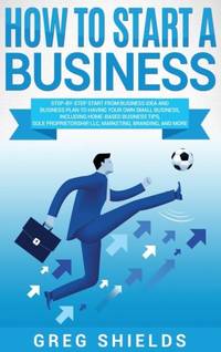 How to Start a Business: Step-By-Step Start from Business Idea and Business Plan to Having Your...