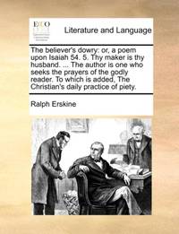 The believer's dowry: or, a poem upon Isaiah 54. 5. Thy maker is thy husband. ... The author is...