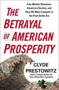 The Betrayal of American Prosperity : Free Market Delusions America's Decline and How We Must Compete in the Post Dollar Era