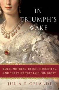 In Triumph's Wake : Royal Mothers, Tragic Daughters, and the Price They Paid for Glory