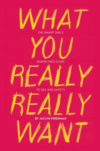 What You Really Really Want : The Smart Girl&#039;s Shame-Free Guide to Sex and Safety by Jaclyn Friedman - 2011