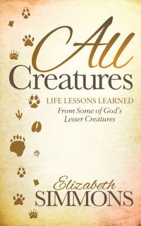 All Creatures : Life Lessons Learned From Some of God's Lesser Creatures
