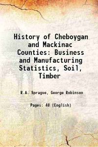 History of Cheboygan and Mackinac Counties Business and Manufacturing Statistics, Soil, Timber 1873 by R.A. Sprague, George Robinson - 2013