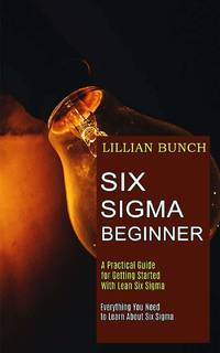 Six Sigma Beginner: A Practical Guide for Getting Started With Lean Six Sigma (Everything You...