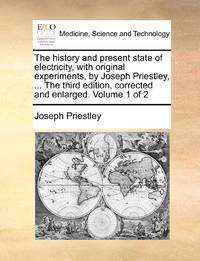 The history and present state of electricity, with original experiments, by Joseph Priestley, ... The third edition, corrected and enlarged. Volume 1 of 2