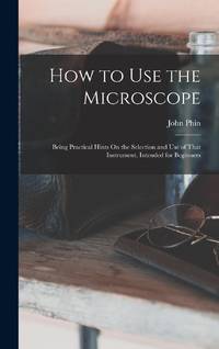 How to Use the Microscope: Being Practical Hints On the Selection and Use of That Instrument,...