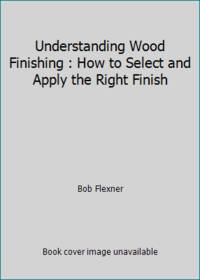 Understanding Wood Finishing : How to Select and Apply the Right Finish