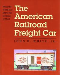 The American Railroad Freight Car: From the Wood-Car Era to the Coming of Steel by White, John H., Jr - 1995