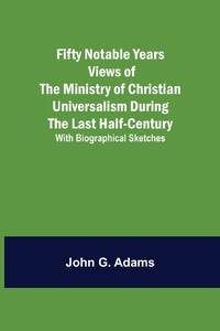 Fifty Notable Years Views of the Ministry of Christian Universalism During the Last Half-Century;...