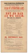 [Broadside]: Free Trade Hall, Manchester on Wednesday Evening, February 11th, 1852, The Amateur Company and the Guild of Literature and Art;... Will have the honor of performing for the Twelfth Time, A New Comedy, in Five Acts, by Sir Edward Bulwer Lytton, Bart. called Not So Bad As We Seem... to conclude with (for the ninth time) an Original Farce in One Act, by Mr. Charles Dickens and Mr. Mark Lemon, entitled Mr. Nightingale's Diary... the Whole Produced Under the Direction of Mr. Charles Dickens