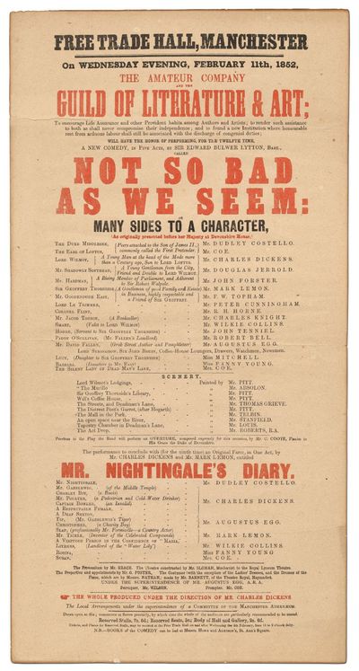 [Broadside]: Free Trade Hall, Manchester on Wednesday Evening, February 11th, 1852, The Amateur Company and the Guild of Literature and Art;... Will have the honor of performing for the Twelfth Time, A New Comedy, in Five Acts, by Sir Edward Bulwer Lytton, Bart. called Not So Bad As We Seem... to conclude with (for the ninth time) an Original Farce in One Act, by Mr. Charles Dickens and Mr. Mark Lemon, entitled Mr. Nightingale's Diary... the Whole Produced Under the Direction of Mr. Charles Dickens
