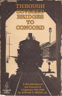 Through Covered Bridges to Concord; A Recollection of the Concord &amp; Claremont RR (NH); Shortline RR series. by Mead, Edgar T. Jr - 1970