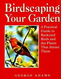 Birdscaping Your Garden : A Practical Guide to Backyard Birds and the Plants That Attract Them