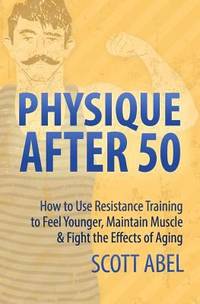 Physique After 50 : How to Use Resistance Training to Feel Great, Maintain Muscle and Fight the...