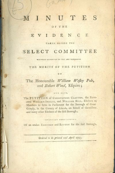 [DISBOUND] MINUTES OF THE EVIDENCE TAKEN BEFORE THE SELECTED COMMITTEE WHO WERE APPOINTED TO TRY AND DETERMINE THE MERITS OF THE PETITION OF THE HONOURABLE WILLIAM WESLEY POLE, AND ROBERT WOOD, ESQUIRE: AND ALSO, THE PETITION OF ... ELECTORS OF MEMBERS TO SERVE IN PARLIAMENT FOR THE BOROUGH OF GREAT GRIMSBY, IN THE COUNTY OF LINCOLN, ... SEVERAL COMPLAINING OF AN UNDUE ELECTION AND RETURN FOR THE SAID BOROUGH: ORDERED TO BE PRINTED 22d APRIL 1793