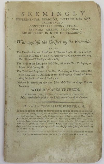 SEEMINGLY EXPERIMENTAL RELIGION, INSTRUCTORS UNEXPERIENCED-- CONVERTERS UNCONVERTED-- REVIVALS KILLING RELIGION-- MISSIONARIES IN NEED OF TEACHING-- OR, WAR AGAINST THE GOSPEL BY ITS FRIENDS. BEING THE EXAMINATION AND REJECTION OF THOMAS LEDLIE BIRCH, A FOREIGN ORDAINED MINISTER, BY THE REV. PRESBYTERY OF OHIO, UNDER THE VERY REV. GENERAL ASSEMBLY'S ALIEN ACT; THE TRIAL OF THE REV. JOHN M'MILLAN, BEFORE THE REV. PRESBYTERY OF OHIO, FOR DEFAMING BIRCH; THE TRIAL AND ACQUITTAL OF THE REV. PRESBYTERY OF OHIO, BEFORE THE VERY REV. GENERAL ASSEMBLY OF THE PRESBYTERIAN CHURCH OF AMERICA, FOR THE REJECTION OF BIRCH; AND INJUSTICE IN PERMITTING THE REV. JOHN M'MILLAN TO ESCAPE CHURCH CENSURE. WITH REMARKS THEREON, ADDRESSED TO THE FRIENDS OF GOSPEL PROGRESS. MARE PARTICULARLY, THOSE OF THE PRESBYTERIAN CHURCH OF AMERICA. BY THE REV. THOMAS LEDLIE BIRCH, A.M.