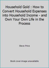 Household Gold : How to Convert Household Expenses into Household Income - and Own Your Own Life...