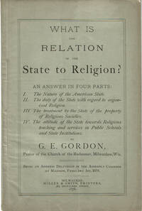 WHAT IS THE RELATION OF THE STATE TO RELIGION? An Answer in Four Parts: I. The Nature of the American State. II. The duty of the State with regard to organized Religion. III. The treatment by the State of the property of Religious Societies. IV. The attitude of the State toward Religious teaching and services in Public Schools and State Institutions. By G.E. Gordon, Pastor of the Church of the Redeemer, Milwaukee, Wis. Being an Address Delivered in the Assembly Chamber at Madison, February 1st, 1878.