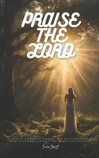 Praise The Lord: Attaining a Positive Mindset and Manifesting Your Heart's Desires Through the...