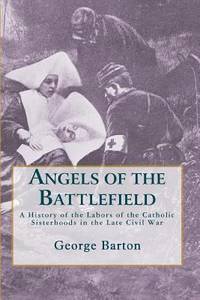 Angels of the Battlefield : A History of the Labors of the Catholic Sisterhoods in the Late Civil...