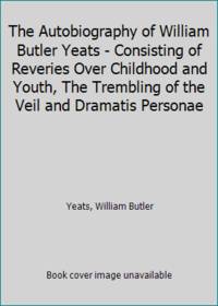 The Autobiography of William Butler Yeats - Consisting of Reveries Over Childhood and Youth, The Trembling of the Veil and Dramatis Personae