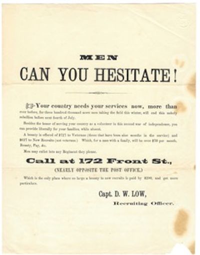 Men can you hesitate! / Your country needs your services now, more than / ever before, for three hundred thousand more men taking the field this winter, will end this unholy rebellion before next Fourth of July. / besides the honor of serving your country as a volunteer in this second war of independeNce, you / can provide liberally for your families, WHILE ABSENT. /A BOUNTY IS OFFERED OF $727 TO VETERANS (those that have been nine months in the service) and / $627 to New Recruits (not veterans.) Which for a man with a family, will be over $70 per month, / Bounty, Pay, &c. / Men may enlist in any regiment they please. / CALL AT 172 Front St., / (nearly opposite the post office,) / Which is the only place where a large bounty for new recruits is paid by $200, and get more / particulars. / Capt. D. W. LOW / Recruiting Officer
