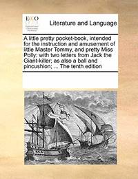 A Little Pretty Pocket-Book, Intended for the Instruction and Amusement of Little Master Tommy, and Pretty Miss Polly: With Two Letters from Jack the Giant-Killer; As Also a Ball and Pincushion; ... the Tenth Edition