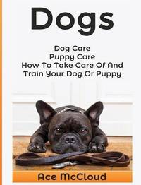 Dogs: Dog Care: Puppy Care: How to Take Care of and Train Your Dog or Puppy