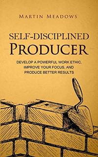 Self-Disciplined Producer: Develop a Powerful Work Ethic, Improve Your Focus, and Produce Better...