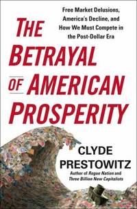 The Betrayal of American Prosperity : Free Market Delusions, America&#039;s Decline, and How We Must Compete in the Post-Dollar Era by Clyde Prestowitz - 2010