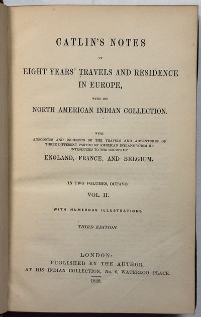 CATLIN'S NOTES OF EIGHT YEARS' TRAVELS AND RESIDENCE IN EUROPE, WITH HIS NORTH AMERICAN INDIAN COLLECTION. WITH ANECDOTES AND INCIDENTS OF THE TRAVELS AND ADVENTURES OF THREE DIFFERENT PARTIES OF AMERICAN INDIANS WHOM HE INTRODUCED TO THE COURTS OF ENGLAND, FRANCE, AND BELGIUM. IN TWO VOLUMES, OCTAVO. VOL. I. WITH NUMEROUS ILLUSTRATIONS. FOURTH EDITION. [AND VOL. II. WITH NUMEROUS ILLUSTRATIONS. THIRD EDITION]