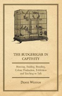 The Budgerigar in Captivity - Housing, Feeding, Breeding, Colour Production, Exhibition and...