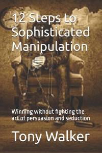 12 Steps to Sophisticated Manipulation : winning without fighting the art of persuasion and...