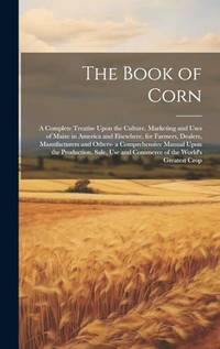 The Book of Corn: A Complete Treatise Upon the Culture, Marketing and Uses of Maize in America...