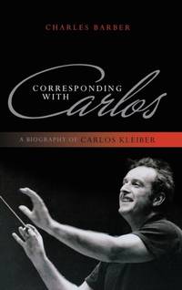 Corresponding with Carlos : A Biography of Carlos Kleiber