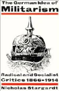 The German Idea of Militarism: Radical and Socialist Critics 1866 1914