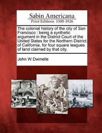 The Colonial History of the City of San Francisco: Being a Synthetic Argument in the District...