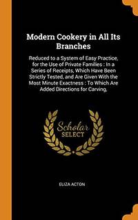 Modern Cookery in All Its Branches: Reduced to a System of Easy Practice, for the Use of Private Families: In a Series of Receipts, Which Have Been Strictly Tested, and Are Given with the Most Minute Exactness: To Which Are Added Directions for Carving, by Eliza Acton