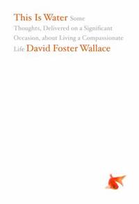This Is Water : Some Thoughts, Delivered on a Significant Occasion, about Living a Compassionate...