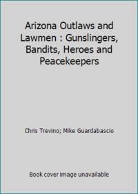 Arizona Outlaws and Lawmen : Gunslingers, Bandits, Heroes and Peacekeepers