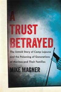 A Trust Betrayed : The Untold Story of Camp Lejeune and the Poisoning of Generations of Marines and Their Families by Mike Magner - 2014