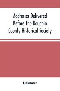 Addresses Delivered Before The Dauphin County Historical Society : In The State Capitol,...