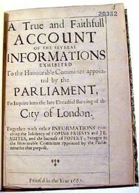 A True and Faithfull Account of the Several Informations Exhibited to the Honourable Committees appointed by the Parlaiment, To Inquire into the late Dreadful Burning of the City of London. Together with other Informations touching the Insolvency of Popish Priests and Jesuites, and the Increase of Popery; brought to the Honourable Committee appointed by Parliament for that purpose