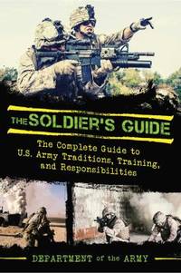 The Soldier's Guide : The Complete Guide to U. S. Army Traditions, Training, Duties, and...