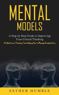 Mental Models: A Step by Step Guide to Improving Your Critical Thinking (A Collection of Thinking...