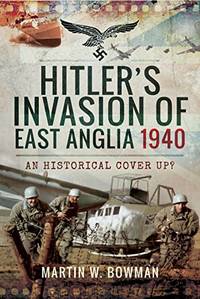 Hitler&#039;s Invasion of East Anglia, 1940: An Historical Cover Up? by W, Bowman  Martin