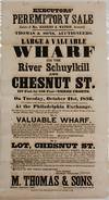 EXECUTORS' PEREMPTORY SALE. ESTATE OF MRS. HARRIET S. WATSON, DECEASED. THOMAS & SONS, AUCTIONEERS. LARGE & VALUABLE WHARF ON THE RIVER SCHUYLKILL AND CHESTNUT ST... ON TUESDAY, OCTOBER 21ST, 1856... NO. 1 VALUABLE WHARF. ALL THAT LOT OF GROUND & WHARF SITUATE ON THE SOUTH SIDE OF CHESTNUT ST., WEST SIDE OF BEACH STREET, AND EAST SIDE OF SCHUYLKILL RIVER; CONTAINING IN FRONT ON BEACH STREET AND ON THE RIVER SCHUYLKILL RESPECTIVELY... NO. 2 LOT, CHESTNUT ST. ALL THAT LOT OF GROUND SITUATE ON THE SOUTH SIDE OF CHESTNUT STREET, 100 FEET WESTWARD OF ASHTON, OR SCHUYLKILL WATER STREET, CONTAINING IN FRONT ON CHESTNUT STREET 20 FEET AND IN DEPTH SOUTHWARD 117 FEET, INCLUDING PART OF A 10 FEET WIDE ALLEY, CALLED BUNTING'S ALLEY... LEVI MORRIS, CHARLES WILLIAMS, EXECUTORS./ M. THOMAS & SONS, PHILADA., SEPTEMBER, 1856. AUCTIONEERS, 67 & 69 SOUTH 4TH ST
